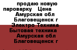 продаю новую пароварку › Цена ­ 2 000 - Амурская обл., Благовещенск г. Электро-Техника » Бытовая техника   . Амурская обл.,Благовещенск г.